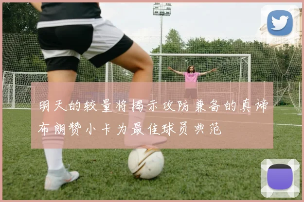 明天的较量将揭示攻防兼备的真谛布朗赞小卡为最佳球员典范