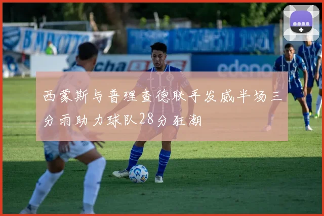 西蒙斯与普理查德联手发威半场三分雨助力球队28分狂潮