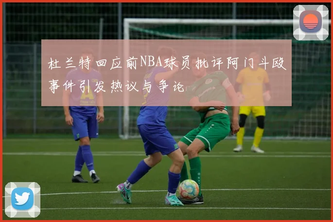 杜兰特回应前NBA球员批评阿门斗殴事件引发热议与争论