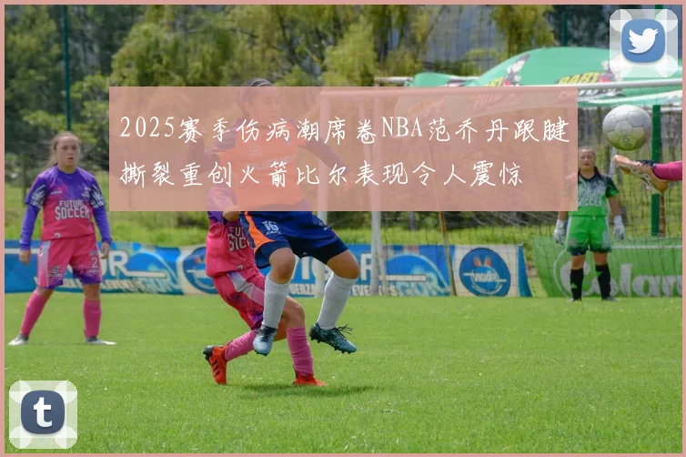2025赛季伤病潮席卷NBA范乔丹跟腱撕裂重创火箭比尔表现令人震惊