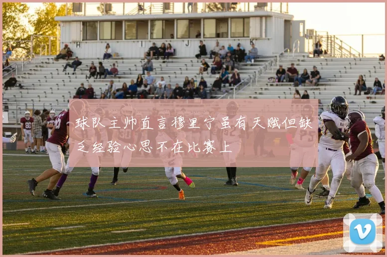 球队主帅直言穆里宁虽有天赋但缺乏经验心思不在比赛上