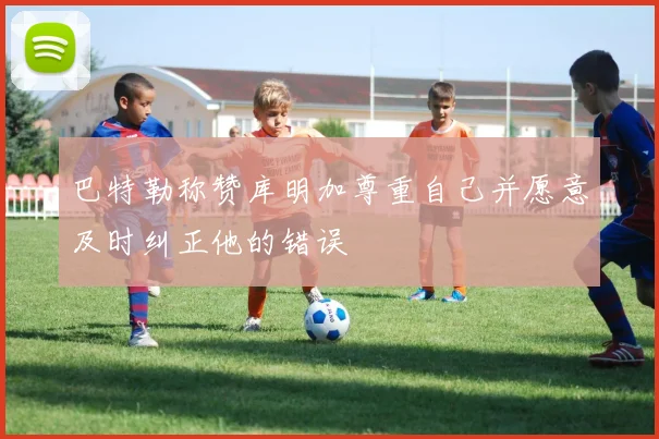 巴特勒称赞库明加尊重自己并愿意及时纠正他的错误
