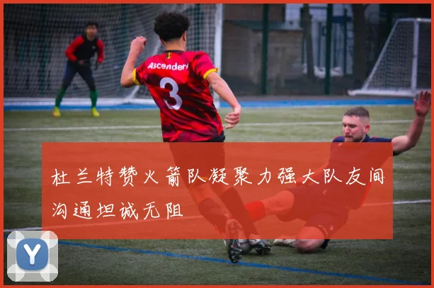 杜兰特赞火箭队凝聚力强大队友间沟通坦诚无阻