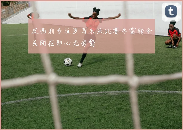 皮西利专注罗马未来比赛冬窗转会关闭在即心无旁骛