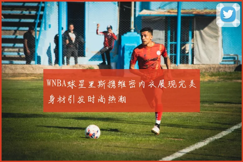 WNBA球星里斯携维密内衣展现完美身材引发时尚热潮