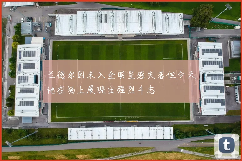 兰德尔因未入全明星感失落但今天他在场上展现出强烈斗志