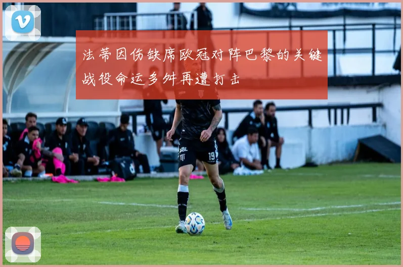 法蒂因伤缺席欧冠对阵巴黎的关键战役命运多舛再遭打击