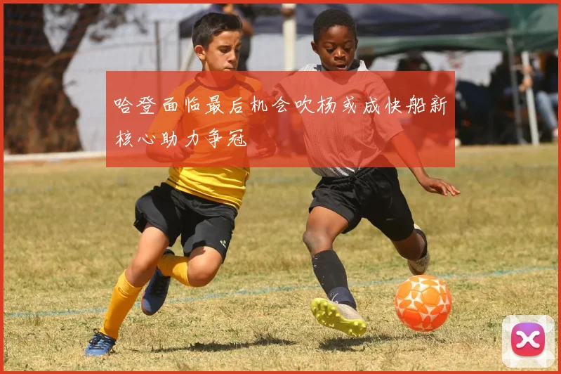 哈登面临最后机会吹杨或成快船新核心助力争冠