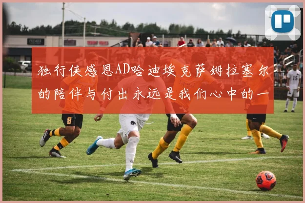 独行侠感恩AD哈迪埃克萨姆拉塞尔的陪伴与付出永远是我们心中的一家人