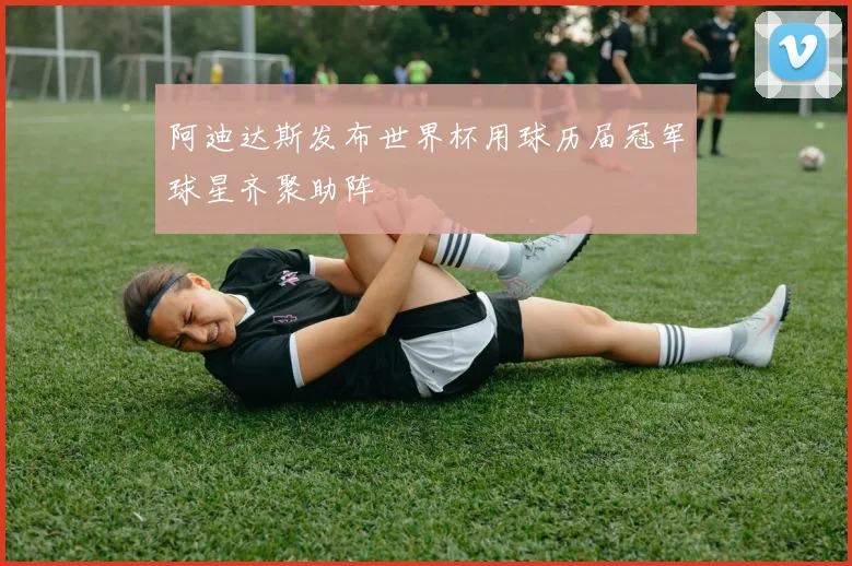 阿迪达斯发布世界杯用球历届冠军球星齐聚助阵