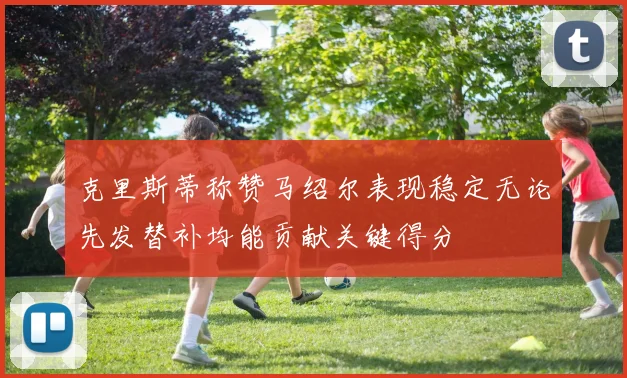克里斯蒂称赞马绍尔表现稳定无论先发替补均能贡献关键得分