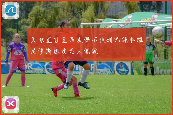 贝尔直言皇马表现不佳姆巴佩和维尼修斯速度无人能敌