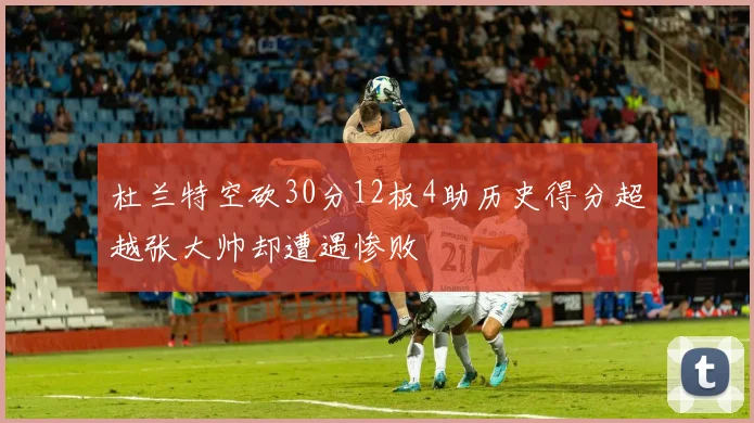 杜兰特空砍30分12板4助历史得分超越张大帅却遭遇惨败