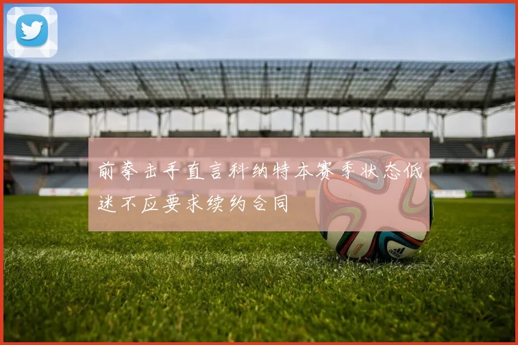 前拳击手直言科纳特本赛季状态低迷不应要求续约合同