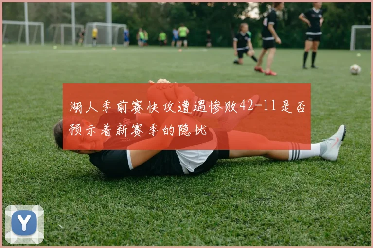 湖人季前赛快攻遭遇惨败42-11是否预示着新赛季的隐忧