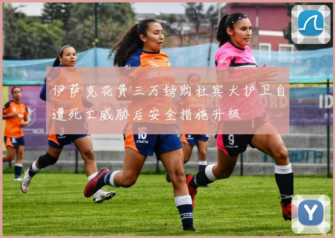 伊萨克花费三万镑购杜宾犬护卫自遭死亡威胁后安全措施升级