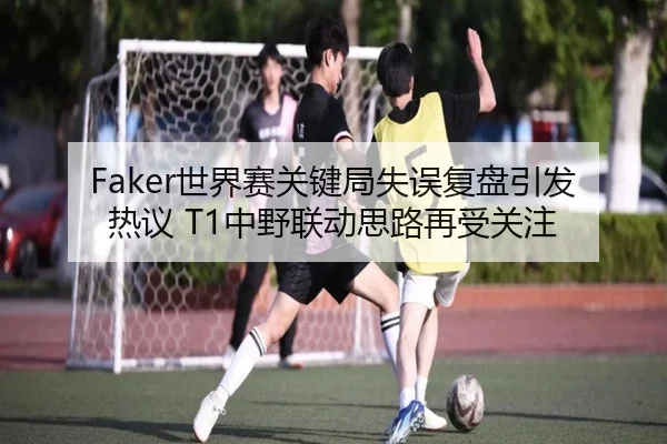 Faker世界赛关键局失误复盘引发热议 T1中野联动思路再受关注